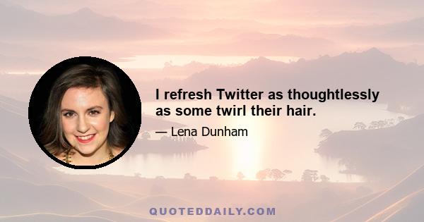 I refresh Twitter as thoughtlessly as some twirl their hair.