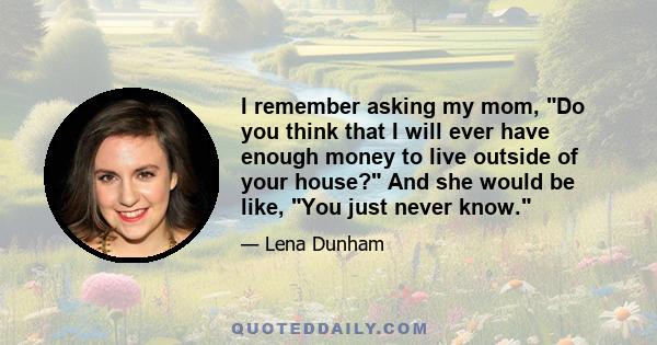 I remember asking my mom, Do you think that I will ever have enough money to live outside of your house? And she would be like, You just never know.