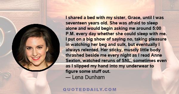 I shared a bed with my sister, Grace, until I was seventeen years old. She was afraid to sleep alone and would begin asking me around 5:00 P.M. every day whether she could sleep with me. I put on a big show of saying