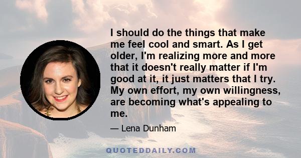 I should do the things that make me feel cool and smart. As I get older, I'm realizing more and more that it doesn't really matter if I'm good at it, it just matters that I try. My own effort, my own willingness, are