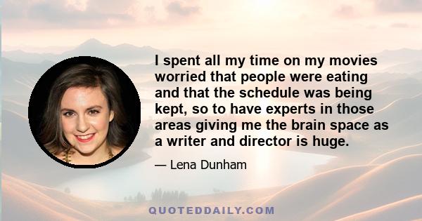 I spent all my time on my movies worried that people were eating and that the schedule was being kept, so to have experts in those areas giving me the brain space as a writer and director is huge.