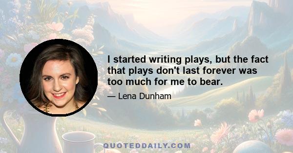 I started writing plays, but the fact that plays don't last forever was too much for me to bear.