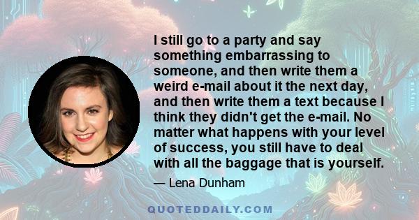 I still go to a party and say something embarrassing to someone, and then write them a weird e-mail about it the next day, and then write them a text because I think they didn't get the e-mail. No matter what happens