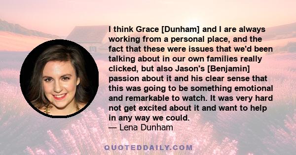 I think Grace [Dunham] and I are always working from a personal place, and the fact that these were issues that we'd been talking about in our own families really clicked, but also Jason's [Benjamin] passion about it