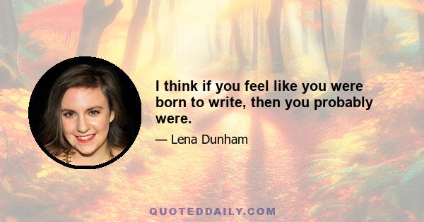 I think if you feel like you were born to write, then you probably were.