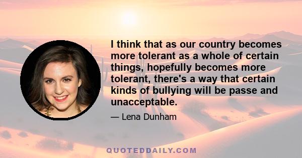 I think that as our country becomes more tolerant as a whole of certain things, hopefully becomes more tolerant, there's a way that certain kinds of bullying will be passe and unacceptable.