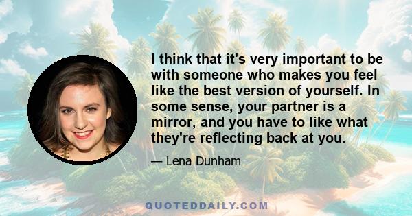 I think that it's very important to be with someone who makes you feel like the best version of yourself. In some sense, your partner is a mirror, and you have to like what they're reflecting back at you.