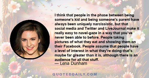 I think that people in the phase between being someone's kid and being someone's parent have always been uniquely narcissistic, but that social media and Twitter and LiveJournal make it really easy to navel-gaze in a