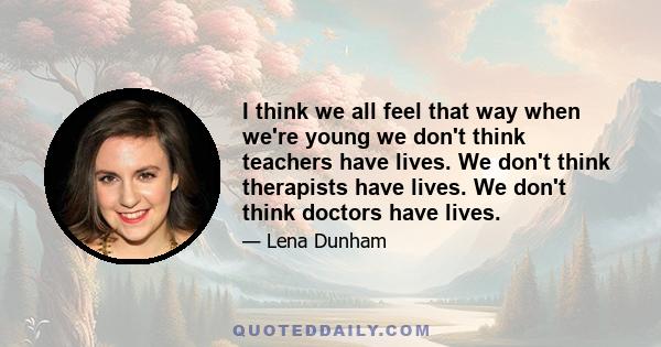 I think we all feel that way when we're young we don't think teachers have lives. We don't think therapists have lives. We don't think doctors have lives.