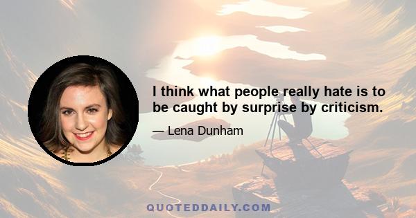 I think what people really hate is to be caught by surprise by criticism.