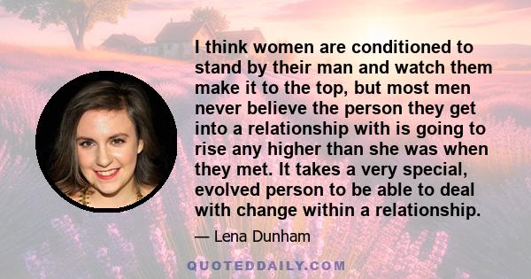 I think women are conditioned to stand by their man and watch them make it to the top, but most men never believe the person they get into a relationship with is going to rise any higher than she was when they met. It