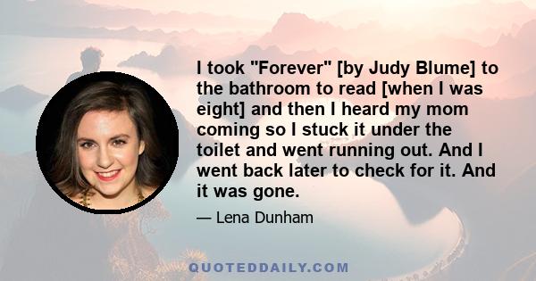 I took Forever [by Judy Blume] to the bathroom to read [when I was eight] and then I heard my mom coming so I stuck it under the toilet and went running out. And I went back later to check for it. And it was gone.