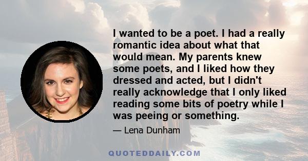 I wanted to be a poet. I had a really romantic idea about what that would mean. My parents knew some poets, and I liked how they dressed and acted, but I didn't really acknowledge that I only liked reading some bits of