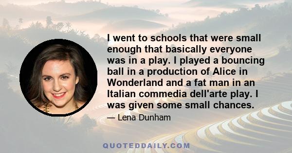 I went to schools that were small enough that basically everyone was in a play. I played a bouncing ball in a production of Alice in Wonderland and a fat man in an Italian commedia dell'arte play. I was given some small 