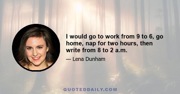 I would go to work from 9 to 6, go home, nap for two hours, then write from 8 to 2 a.m.