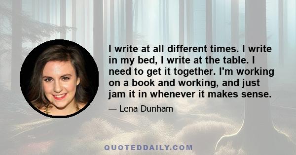 I write at all different times. I write in my bed, I write at the table. I need to get it together. I'm working on a book and working, and just jam it in whenever it makes sense.