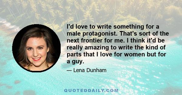 I'd love to write something for a male protagonist. That's sort of the next frontier for me. I think it'd be really amazing to write the kind of parts that I love for women but for a guy.