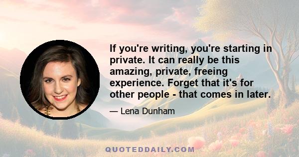 If you're writing, you're starting in private. It can really be this amazing, private, freeing experience. Forget that it's for other people - that comes in later.