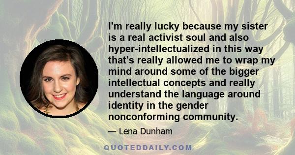 I'm really lucky because my sister is a real activist soul and also hyper-intellectualized in this way that's really allowed me to wrap my mind around some of the bigger intellectual concepts and really understand the