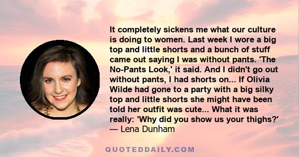 It completely sickens me what our culture is doing to women. Last week I wore a big top and little shorts and a bunch of stuff came out saying I was without pants. 'The No-Pants Look,' it said. And I didn't go out