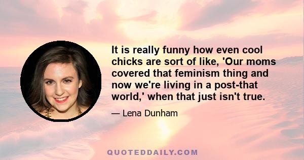 It is really funny how even cool chicks are sort of like, 'Our moms covered that feminism thing and now we're living in a post-that world,' when that just isn't true.