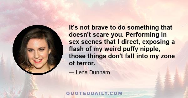 It's not brave to do something that doesn't scare you. Performing in sex scenes that I direct, exposing a flash of my weird puffy nipple, those things don't fall into my zone of terror.