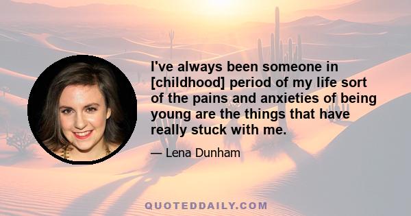 I've always been someone in [childhood] period of my life sort of the pains and anxieties of being young are the things that have really stuck with me.