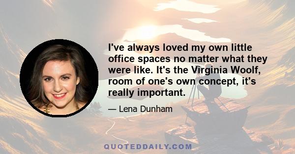 I've always loved my own little office spaces no matter what they were like. It's the Virginia Woolf, room of one's own concept, it's really important.