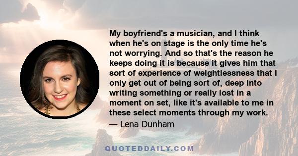 My boyfriend's a musician, and I think when he's on stage is the only time he's not worrying. And so that's the reason he keeps doing it is because it gives him that sort of experience of weightlessness that I only get