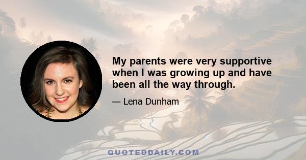 My parents were very supportive when I was growing up and have been all the way through.