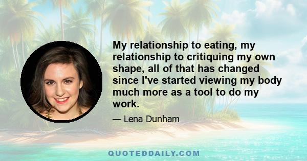 My relationship to eating, my relationship to critiquing my own shape, all of that has changed since I've started viewing my body much more as a tool to do my work.