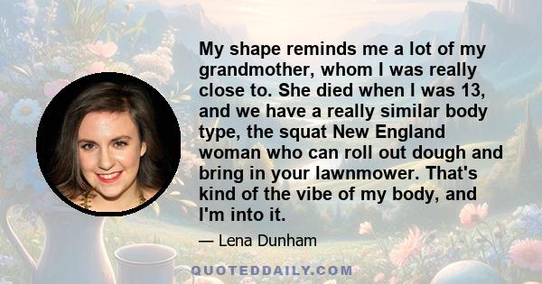 My shape reminds me a lot of my grandmother, whom I was really close to. She died when I was 13, and we have a really similar body type, the squat New England woman who can roll out dough and bring in your lawnmower.