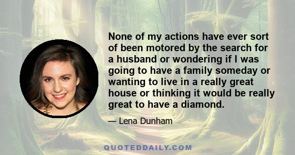 None of my actions have ever sort of been motored by the search for a husband or wondering if I was going to have a family someday or wanting to live in a really great house or thinking it would be really great to have