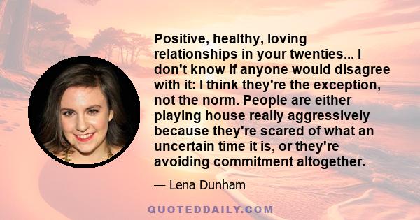 Positive, healthy, loving relationships in your twenties... I don't know if anyone would disagree with it: I think they're the exception, not the norm. People are either playing house really aggressively because they're 