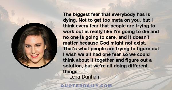 The biggest fear that everybody has is dying. Not to get too meta on you, but I think every fear that people are trying to work out is really like I'm going to die and no one is going to care, and it doesn't matter