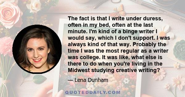 The fact is that I write under duress, often in my bed, often at the last minute. I'm kind of a binge writer I would say, which I don't support. I was always kind of that way. Probably the time I was the most regular as 