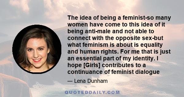 The idea of being a feminist-so many women have come to this idea of it being anti-male and not able to connect with the opposite sex-but what feminism is about is equality and human rights. For me that is just an