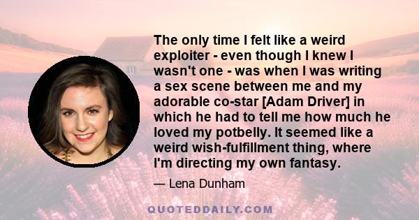 The only time I felt like a weird exploiter - even though I knew I wasn't one - was when I was writing a sex scene between me and my adorable co-star [Adam Driver] in which he had to tell me how much he loved my