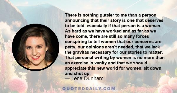 There is nothing gutsier to me than a person announcing that their story is one that deserves to be told, especially if that person is a woman. As hard as we have worked and as far as we have come, there are still so