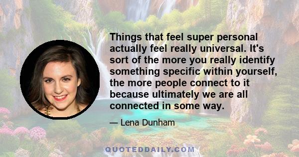 Things that feel super personal actually feel really universal. It's sort of the more you really identify something specific within yourself, the more people connect to it because ultimately we are all connected in some 