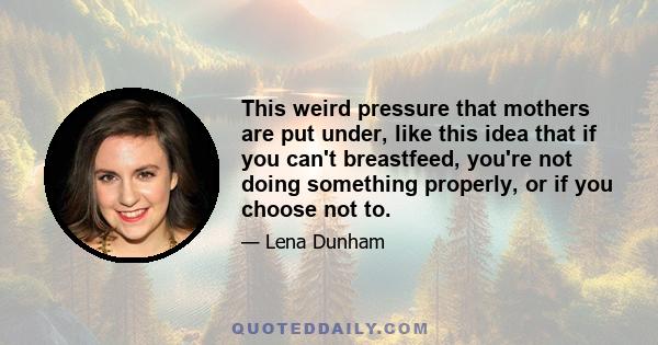 This weird pressure that mothers are put under, like this idea that if you can't breastfeed, you're not doing something properly, or if you choose not to.