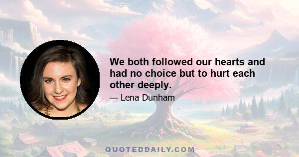 We both followed our hearts and had no choice but to hurt each other deeply.