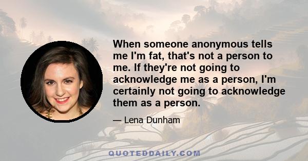 When someone anonymous tells me I'm fat, that's not a person to me. If they're not going to acknowledge me as a person, I'm certainly not going to acknowledge them as a person.