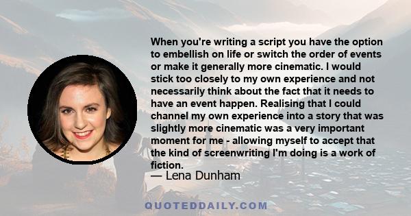 When you're writing a script you have the option to embellish on life or switch the order of events or make it generally more cinematic. I would stick too closely to my own experience and not necessarily think about the 