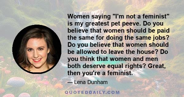 Women saying I'm not a feminist is my greatest pet peeve. Do you believe that women should be paid the same for doing the same jobs? Do you believe that women should be allowed to leave the house? Do you think that