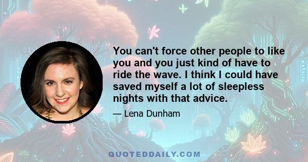 You can't force other people to like you and you just kind of have to ride the wave. I think I could have saved myself a lot of sleepless nights with that advice.