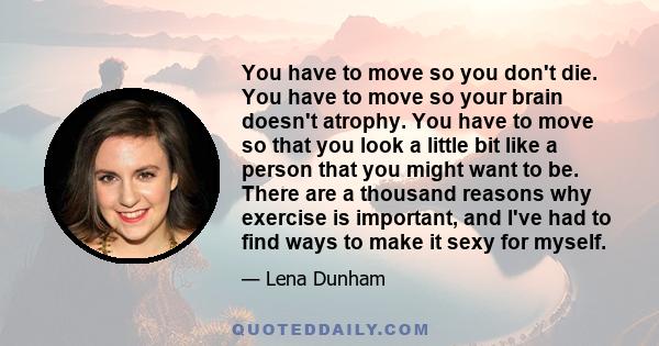 You have to move so you don't die. You have to move so your brain doesn't atrophy. You have to move so that you look a little bit like a person that you might want to be. There are a thousand reasons why exercise is