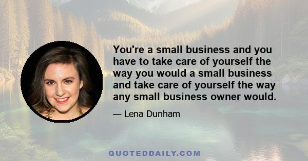 You're a small business and you have to take care of yourself the way you would a small business and take care of yourself the way any small business owner would.