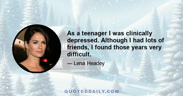 As a teenager I was clinically depressed. Although I had lots of friends, I found those years very difficult.