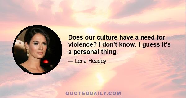 Does our culture have a need for violence? I don't know. I guess it's a personal thing.